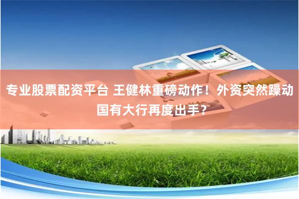 专业股票配资平台 王健林重磅动作！外资突然躁动 国有大行再度出手？