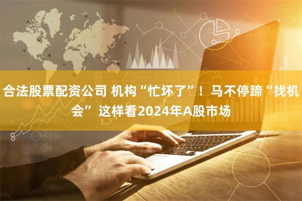 合法股票配资公司 机构“忙坏了”！马不停蹄“找机会” 这样看2024年A股市场
