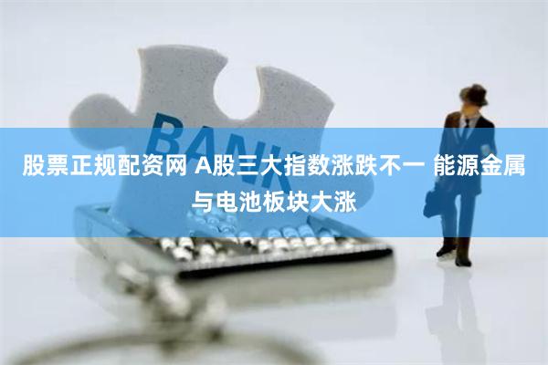 股票正规配资网 A股三大指数涨跌不一 能源金属与电池板块大涨