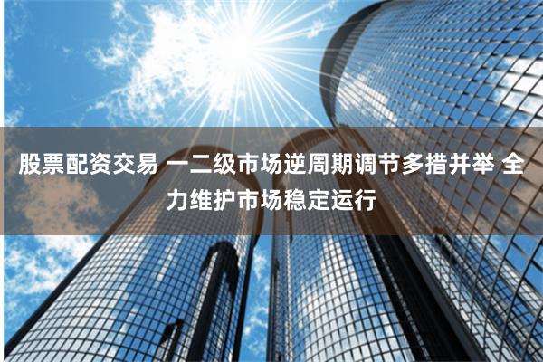 股票配资交易 一二级市场逆周期调节多措并举 全力维护市场稳定运行