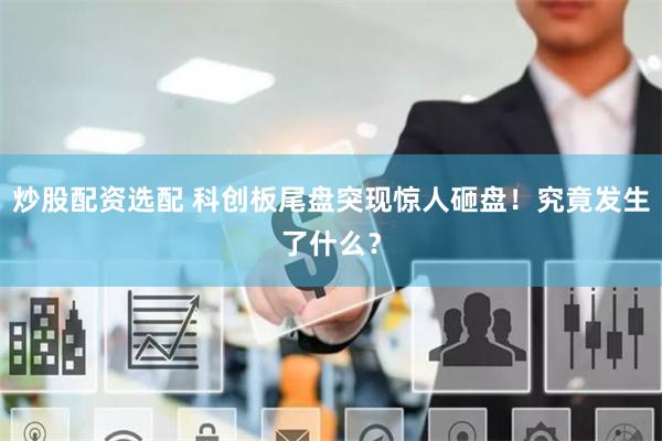 炒股配资选配 科创板尾盘突现惊人砸盘！究竟发生了什么？