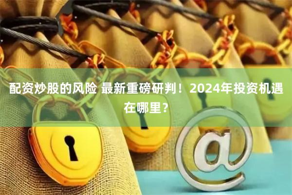 配资炒股的风险 最新重磅研判！2024年投资机遇在哪里？