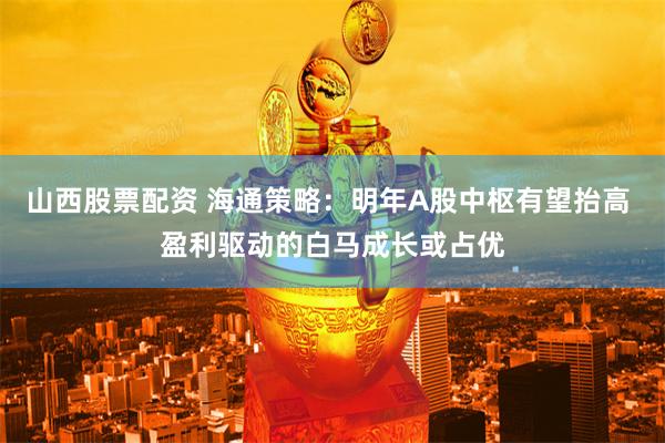 山西股票配资 海通策略：明年A股中枢有望抬高 盈利驱动的白马成长或占优