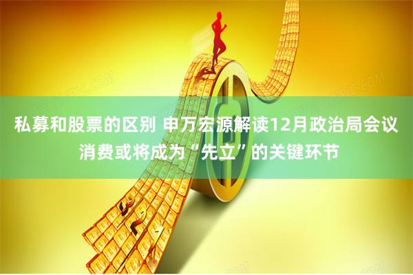 私募和股票的区别 申万宏源解读12月政治局会议 消费或将成为“先立”的关键环节