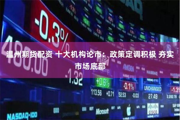 温州期货配资 十大机构论市：政策定调积极 夯实市场底部