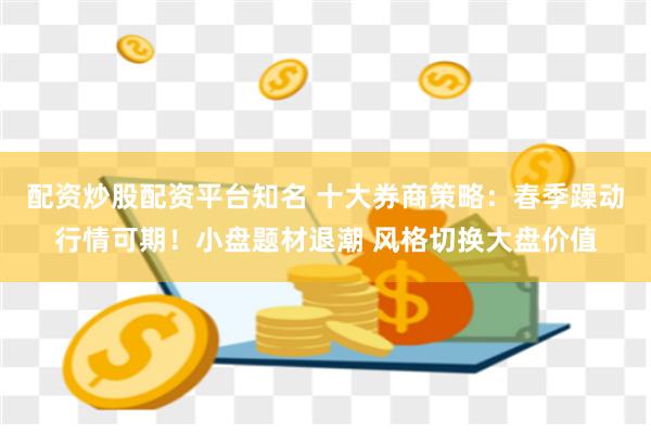 配资炒股配资平台知名 十大券商策略：春季躁动行情可期！小盘题材退潮 风格切换大盘价值