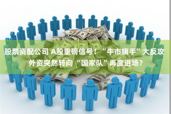 股票资配公司 A股重磅信号！“牛市旗手”大反攻 外资突然转向 “国家队”再度进场？
