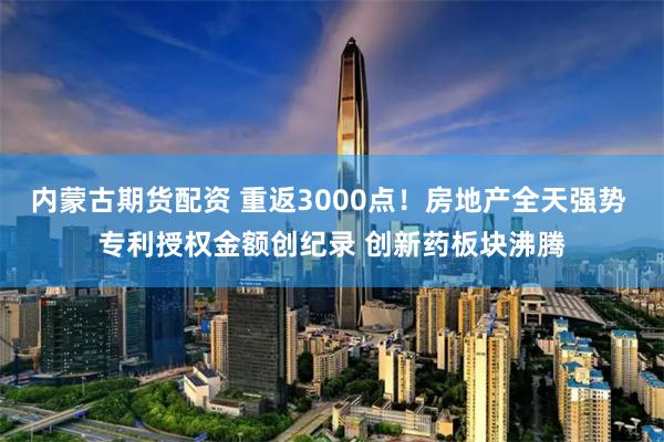内蒙古期货配资 重返3000点！房地产全天强势 专利授权金额创纪录 创新药板块沸腾