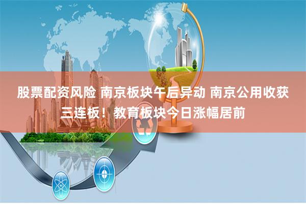 股票配资风险 南京板块午后异动 南京公用收获三连板！教育板块今日涨幅居前