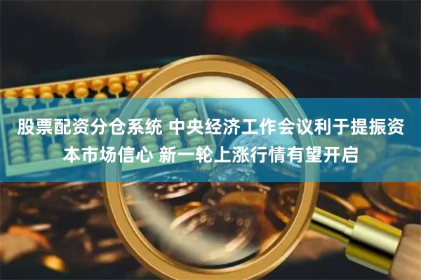 股票配资分仓系统 中央经济工作会议利于提振资本市场信心 新一轮上涨行情有望开启