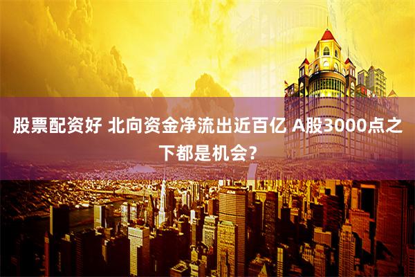 股票配资好 北向资金净流出近百亿 A股3000点之下都是机会？