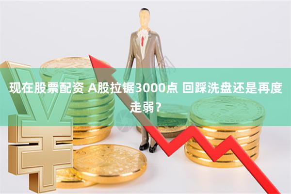 现在股票配资 A股拉锯3000点 回踩洗盘还是再度走弱？