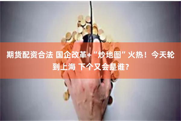 期货配资合法 国企改革+“炒地图”火热！今天轮到上海 下个又会是谁？