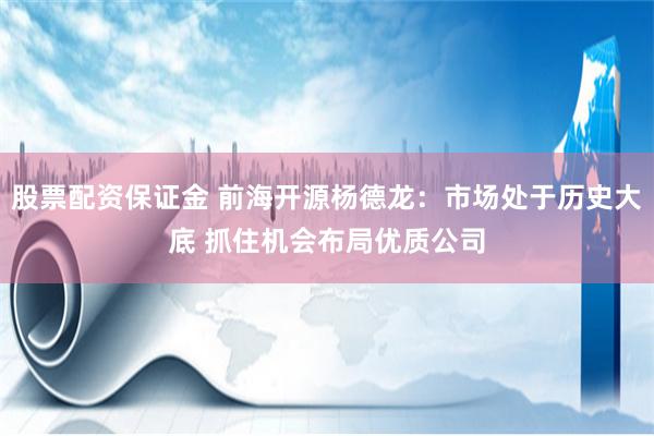 股票配资保证金 前海开源杨德龙：市场处于历史大底 抓住机会布局优质公司