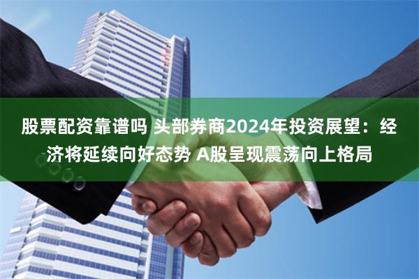股票配资靠谱吗 头部券商2024年投资展望：经济将延续向好态势 A股呈现震荡向上格局
