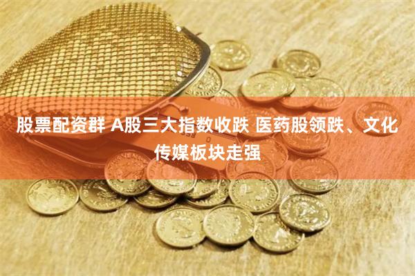 股票配资群 A股三大指数收跌 医药股领跌、文化传媒板块走强