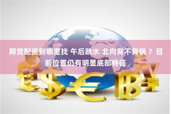 期货配资到哪里找 午后跳水 北向背不背锅 ？目前位置仍有明显底部特征