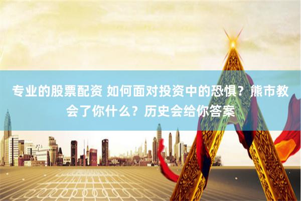 专业的股票配资 如何面对投资中的恐惧？熊市教会了你什么？历史会给你答案