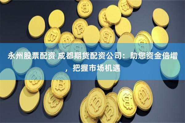 永州股票配资 成都期货配资公司：助您资金倍增，把握市场机遇