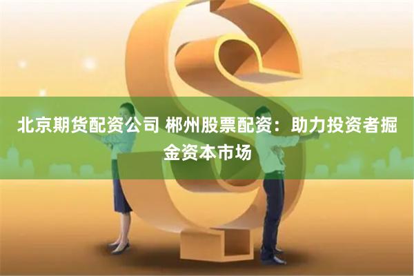 北京期货配资公司 郴州股票配资：助力投资者掘金资本市场