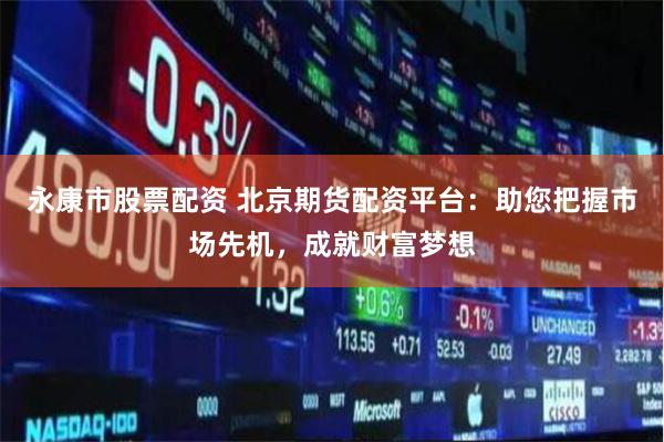 永康市股票配资 北京期货配资平台：助您把握市场先机，成就财富梦想