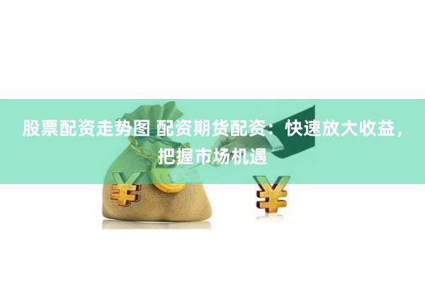 股票配资走势图 配资期货配资：快速放大收益，把握市场机遇