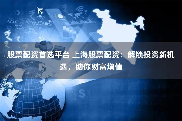 股票配资首选平台 上海股票配资：解锁投资新机遇，助你财富增值