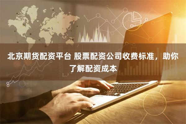 北京期货配资平台 股票配资公司收费标准，助你了解配资成本