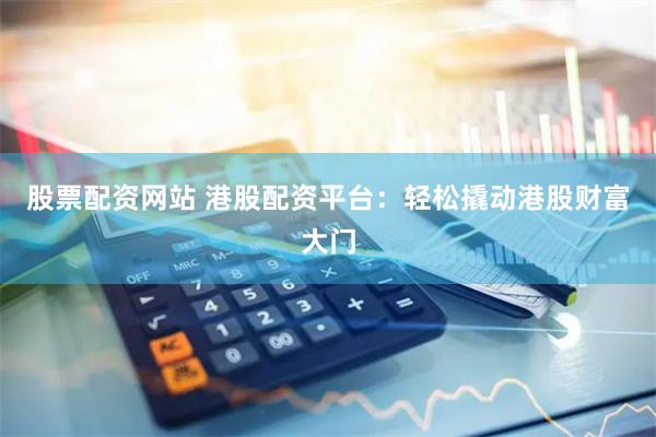 股票配资网站 港股配资平台：轻松撬动港股财富大门