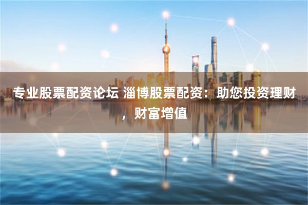 专业股票配资论坛 淄博股票配资：助您投资理财，财富增值