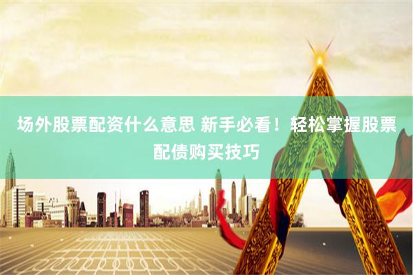 场外股票配资什么意思 新手必看！轻松掌握股票配债购买技巧
