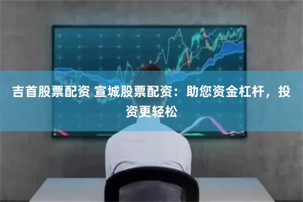吉首股票配资 宣城股票配资：助您资金杠杆，投资更轻松