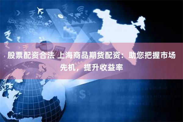股票配资合法 上海商品期货配资：助您把握市场先机，提升收益率