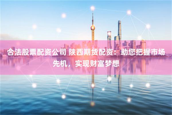 合法股票配资公司 陕西期货配资：助您把握市场先机，实现财富梦想