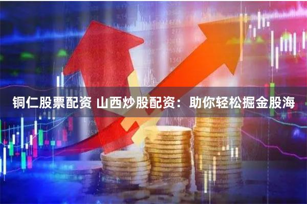铜仁股票配资 山西炒股配资：助你轻松掘金股海