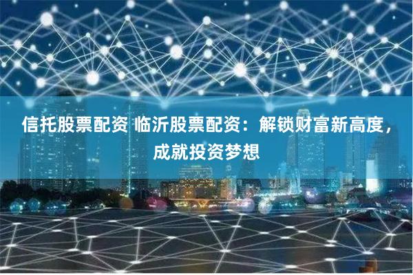 信托股票配资 临沂股票配资：解锁财富新高度，成就投资梦想