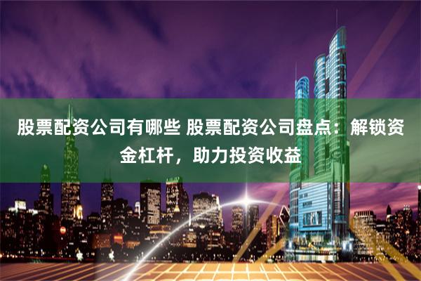 股票配资公司有哪些 股票配资公司盘点：解锁资金杠杆，助力投资收益