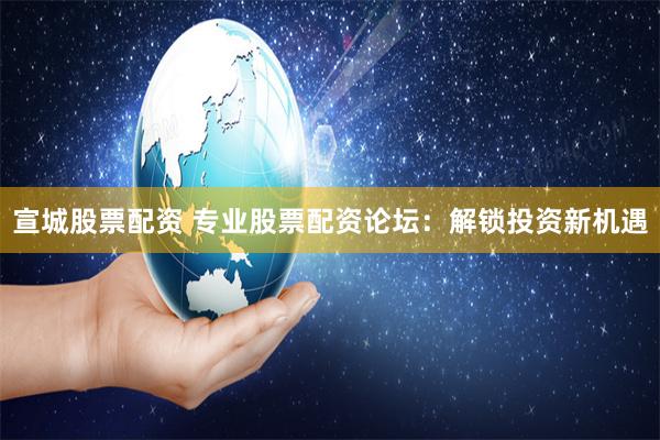宣城股票配资 专业股票配资论坛：解锁投资新机遇