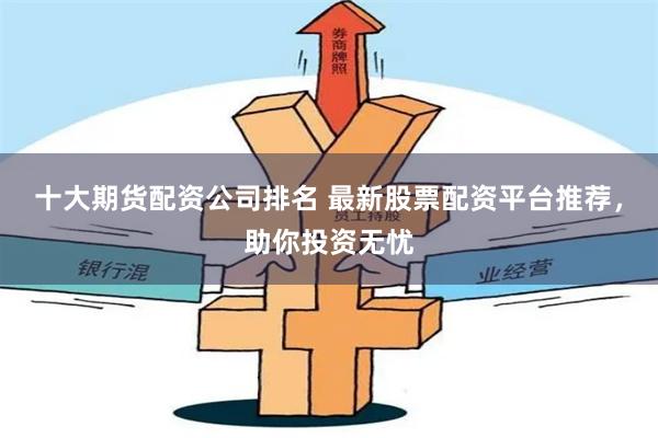 十大期货配资公司排名 最新股票配资平台推荐，助你投资无忧