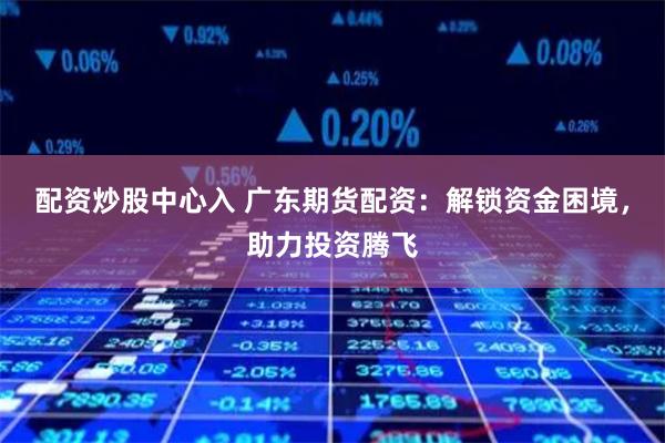 配资炒股中心入 广东期货配资：解锁资金困境，助力投资腾飞