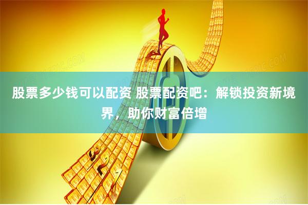 股票多少钱可以配资 股票配资吧：解锁投资新境界，助你财富倍增