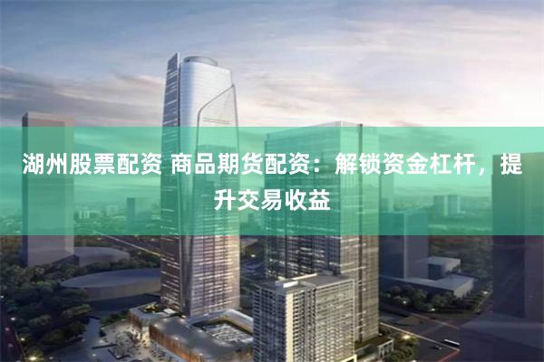 湖州股票配资 商品期货配资：解锁资金杠杆，提升交易收益