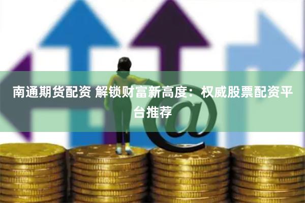 南通期货配资 解锁财富新高度：权威股票配资平台推荐
