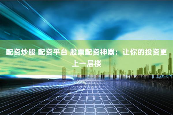 配资炒股 配资平台 股票配资神器：让你的投资更上一层楼