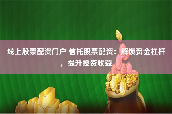 线上股票配资门户 信托股票配资：解锁资金杠杆，提升投资收益