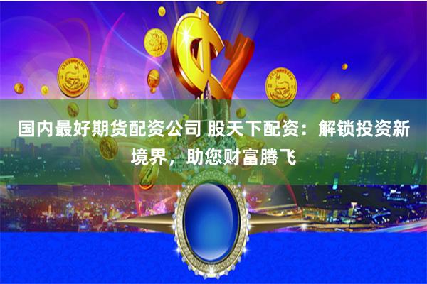 国内最好期货配资公司 股天下配资：解锁投资新境界，助您财富腾飞