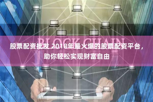 股票配资批发 2018年最火爆的股票配资平台，助你轻松实现财富自由