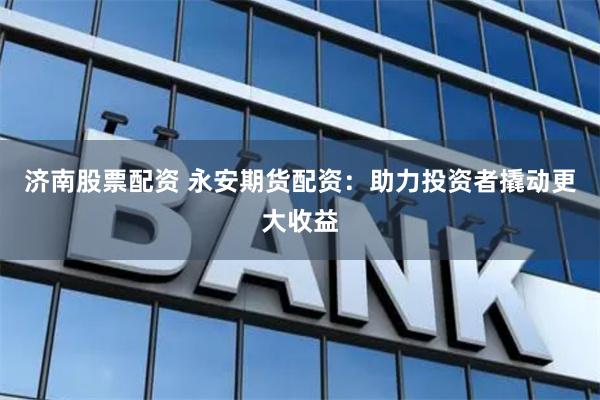 济南股票配资 永安期货配资：助力投资者撬动更大收益
