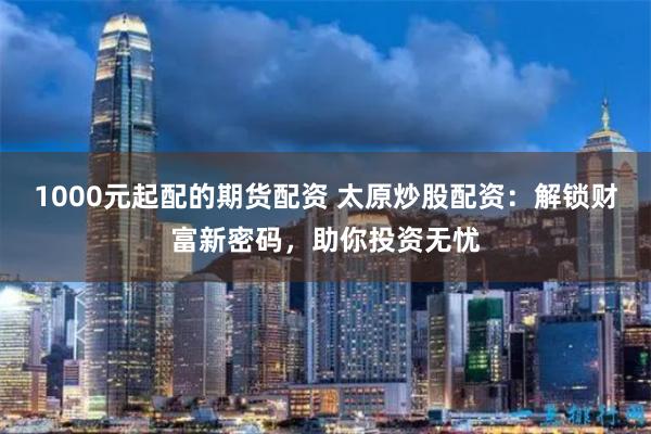 1000元起配的期货配资 太原炒股配资：解锁财富新密码，助你投资无忧