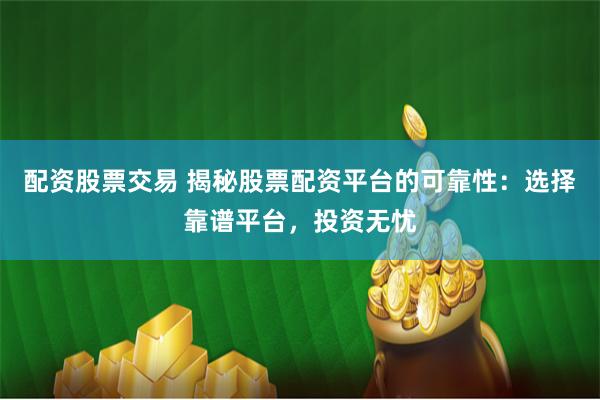 配资股票交易 揭秘股票配资平台的可靠性：选择靠谱平台，投资无忧